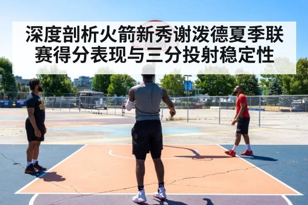 深度剖析火箭新秀谢泼德夏季联赛得分表现与三分投射稳定性 | OUBAO SPORTS