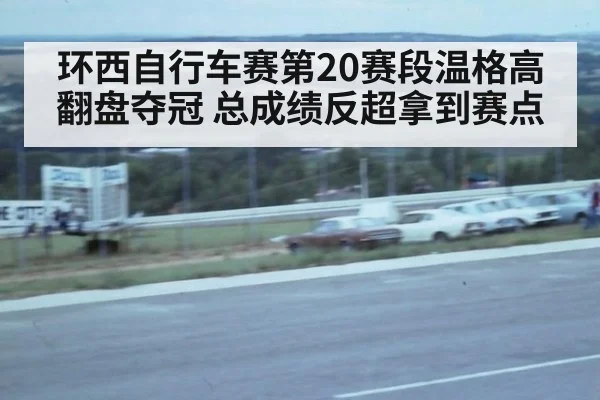 环西自行车赛第20赛段温格高翻盘夺冠 总成绩反超拿到赛点