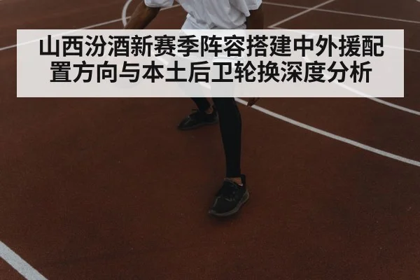山西汾酒新赛季阵容搭建中外援配置方向与本土后卫轮换深度分析